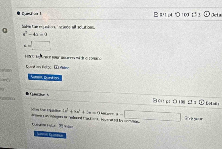 □ 0/1 pt つ 100 % 3 ① Deta 
Solve the equation. Include all solutions.
a^2-4a=0
a=□
HINT: Separate your answers with a comma 
Question Help: * Vídeo 
cation 
Submit Question 
ard 
Question 4 Details 

C 0/1 pt O100Longleftrightarrow 
Solve the equation 4s^3+8s^2+3s=0 Answer: s=□ Give your 
answers as integers or reduced fractions, separated by commas. 
Questian Help: Vídeo 
Submit Question