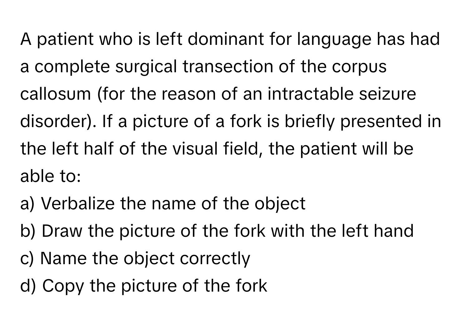 A patient who is left dominant for language has had a complete surgical transection of the corpus callosum (for the reason of an intractable seizure disorder). If a picture of a fork is briefly presented in the left half of the visual field, the patient will be able to:

a) Verbalize the name of the object
b) Draw the picture of the fork with the left hand
c) Name the object correctly
d) Copy the picture of the fork