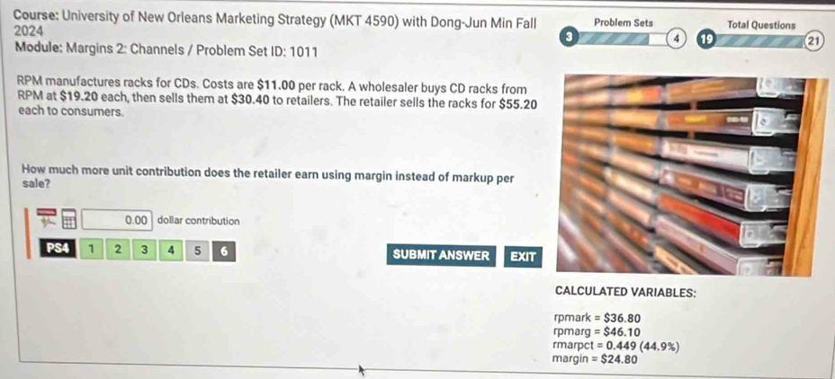 Course: University of New Orleans Marketing Strategy (MKT 4590) with Dong-Jun Min Fall Problem Sets Total Questions 
2024 
3 
4 1 
21 
Module: Margins 2: Channels / Problem Set ID:101 1 
RPM manufactures racks for CDs. Costs are $11.00 per rack. A wholesaler buys CD racks from 
RPM at $19.20 each, then sells them at $30.40 to retailers. The retailer sells the racks for $55.20
each to consumers. 
How much more unit contribution does the retailer earn using margin instead of markup per 
sale?
0.00 dollar contribution 
PS4 1 2 3 4 5 6 SUBMIT ANSWER EXIT 
CALCULATED VARIABLES: 
rpmark =$36.80
rpmarg =$46.10
rmarpct =0.449(44.9% )
margin =$24.80