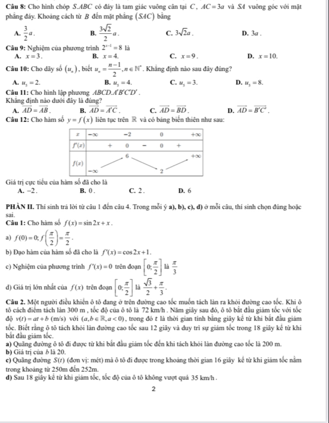 Cho hình chóp S.ABC có đáy là tam giác vuông cân tại C, AC=3a và S4 vuông góc với mặt
phẳng đáy. Khoảng cách từ B đến mặt phẳng (SAC) bằng
B.
A.  3/2 a.  3sqrt(2)/2 a. C. 3sqrt(2)a. D. 3a .
Câu 9: Nghiệm của phương trình 2^(x-1)=8 là
A. x=3. B. x=4. C. x=9. D. x=10.
Câu 10: Cho dãy số (u_n) , biết u_n= (n-1)/2 ,n∈ N^*. Khẳng định nào sau đây đúng?
A. u_5=2. B. u_5=4. C. u_5=3. D. u_5=8.
Câu 11: Cho hình lập phương ABCD.. A'B'C'D'.
Khẳng định nào dưới đây là đúng?
A. vector AD=vector AB. B. overline AD=overline A'C. C. vector AD=vector BD. D. vector AD=vector B'C'.
Câu 12: Cho hàm số y=f(x) liên tục trên R và có bảng biến thiên như sau:
Giá trị cực tiểu của hàm số đã cho là
A. −2. B. 0 . C. 2 . D. 6
PHÀN II. Thí sinh trả lời từ câu 1 đến câu 4. Trong mỗi ý a), b), c), d) ở mỗi câu, thí sinh chọn đúng hoặc
sai.
Câu 1: Cho hàm số f(x)=sin 2x+x.
a) f(0)=0;f( π /2 )= π /2 .
b) Đạo hàm của hàm số đã cho là f'(x)=cos 2x+1.
c) Nghiệm của phương trình f'(x)=0 trên đoạn [0; π /2 ] là  π /3 
d) Giá trị lớn nhất của f(x) trên đoạn [0; π /2 ] là  sqrt(3)/2 + π /3 .
Câu 2. Một người điều khiển ô tô đang ở trên đường cao tốc muốn tách làn ra khỏi đường cao tốc. Khi ô
tô cách điểm tách làn 300 m , tốc độ của ô tô là 72 km/h . Năm giây sau đó, ô tô bắt đầu giảm tốc với tốc
độ v(t)=at+b (m s ) với (a,b∈ R,a<0) , trong đó t là thời gian tính bằng giây kề từ khi bắt đầu giảm
tốc. Biết rằng ô tô tách khỏi làn đường cao tốc sau 12 giây và duy trì sự giảm tốc trong 18 giây kể từ khi
bắt đầu giảm tốc.
a) Quãng đường ô tô đi được từ khi bắt đầu giảm tốc đến khi tách khỏi làn đường cao tốc là 200 m.
b) Giá trị của b là 20.
c) Quãng đường S(t) (đơn vị: mét) mả ô tô đi được trong khoảng thời gian 16 giây kể từ khi giảm tốc nằm
trong khoảng từ 250m đến 252m.
d) Sau 18 giây kể từ khi giảm tốc, tốc độ của ô tô không vượt quả 35 km/h .
2