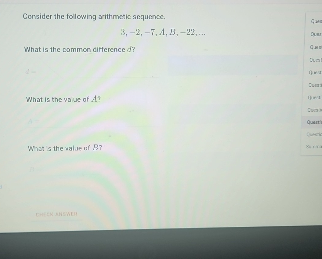 Consider the following arithmetic sequence. 
Ques
3, -2, -7, A, B, -22, ... Ques 
What is the common difference d? 
Ques 
Quest 
d= Questi 
Questi 
What is the value of A? Questi 
Questi 
A= Questic 
Questic 
What is the value of B? 
Summa 
CHECK ANSWER