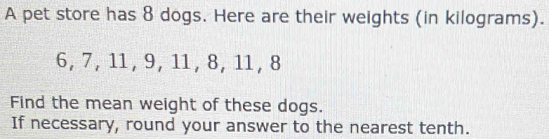 A pet store has 8 dogs. Here are their weights (in kilograms).
6, 7, 11, 9, 11, 8, 11, 8
Find the mean weight of these dogs. 
If necessary, round your answer to the nearest tenth.