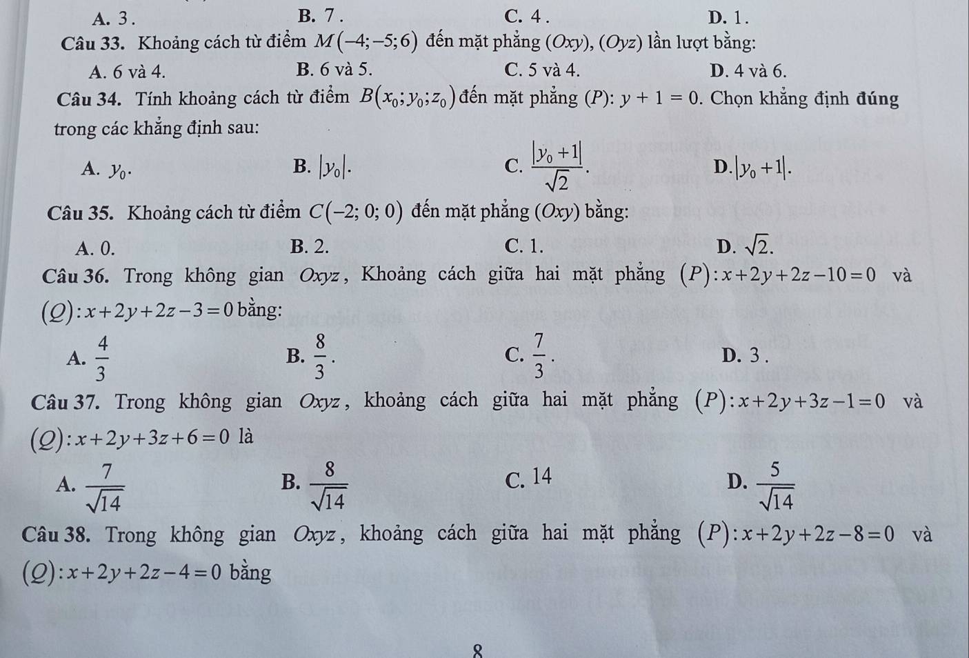 A. 3 . B. 7 . C. 4 . D. 1 .
Câu 33. Khoảng cách từ điểm M(-4;-5;6) đến mặt phẳng (Oxy),(Oyz) ln lượt bằng:
A. 6 và 4. B. 6 và 5. C. 5Va 4. D. 4 và 6.
Câu 34. Tính khoảng cách từ điểm B(x_0;y_0;z_0) đến mặt phẳng (P): y+1=0. Chọn khẳng định đúng
trong các khẳng định sau:
A. y_0.
B. |y_0|. C. frac |y_0+1|sqrt(2). D. |y_0+1|.
Câu 35. Khoảng cách từ điểm C(-2;0;0) đến mặt phẳng (Oxy) ) bằng:
A. 0. B. 2. C. 1. D. sqrt(2).
Câu 36. Trong không gian Oxyz, Khoảng cách giữa hai mặt phẳng (P): x+2y+2z-10=0 và
(Q): x+2y+2z-3=0 bằng:
B.
C.
A.  4/3   8/3 .  7/3 . D. 3 .
Câu37. Trong không gian Oxyz, khoảng cách giữa hai mặt phẳng (P): x+2y+3z-1=0 và
(2): x+2y+3z+6=0 là
A.  7/sqrt(14)   8/sqrt(14)  C. 14 D.  5/sqrt(14) 
B.
Câu 38. Trong không gian Oxyz, khoảng cách giữa hai mặt phẳng (P): x+2y+2z-8=0 và
(2): x+2y+2z-4=0 bằng
8