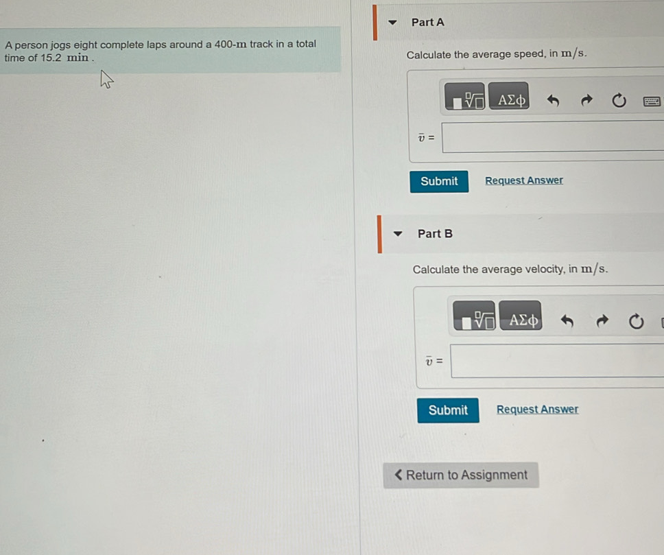 A person jogs eight complete laps around a 400-m track in a total 
time of 15.2 min. Calculate the average speed, in m/s.
AΣφ
overline v=
Submit Request Answer 
Part B 
Calculate the average velocity, in m/s.
AEφ
overline v=
Submit Request Answer 
Return to Assignment