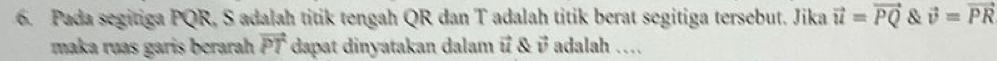 Pada segitiga PQR, S adalah titik tengah QR dan T adalah titik berat segitiga tersebut. Jika vector u=vector PQ & vector v=vector PR
maka ruas garis berarah vector PT dapat dinyatakan dalam vector u & vector v adalah …