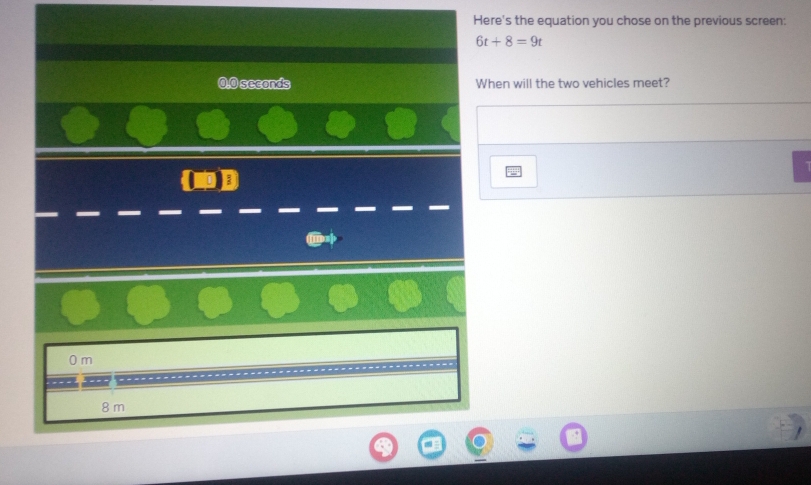 Here's the equation you chose on the previous screen:
6t+8=9t
0.0 seconds When will the two vehicles meet?
0 m
8 m