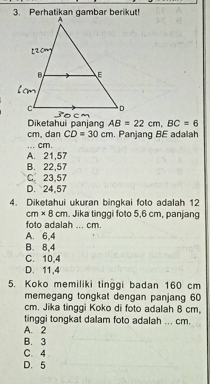 Diketahui panjan AB=22cm, BC=6
cm, dan CD=30cm. Panjang BE adalah
_、 cm.
A. 21,57
B. 22,57
C. 23,57
D. 24,57
4. Diketahui ukuran bingkai foto adalah 12
cm* 8cm. Jika tinggi foto 5,6 cm, panjang
foto adalah ... cm.
A. 6,4
B. 8,4
C. 10, 4
D. 11, 4
5. Koko memiliki tinggi badan 160 cm
memegang tongkat dengan panjang 60
cm. Jika tinggi Koko di foto adalah 8 cm,
tinggi tongkat dalam foto adalah ... cm.
A. 2
B. 3
C. 4
D. 5