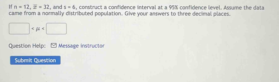 If n=12, overline x=32 , and s=6 , construct a confidence interval at a 95% confidence level. Assume the data 
came from a normally distributed population. Give your answers to three decimal places.
□
Question Help: Message instructor 
Submit Question