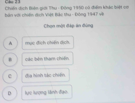 Chiến dịch Biên giới Thu - Đông 1950 có điểm khác biệt cơ
bản với chiến dịch Việt Bắc thu - Đông 1947 về
Chọn một đáp án đúng
A mục đích chiến dịch.
B các bên tham chiến.
C địa hình tác chiến.
D lực lượng lãnh đạo.