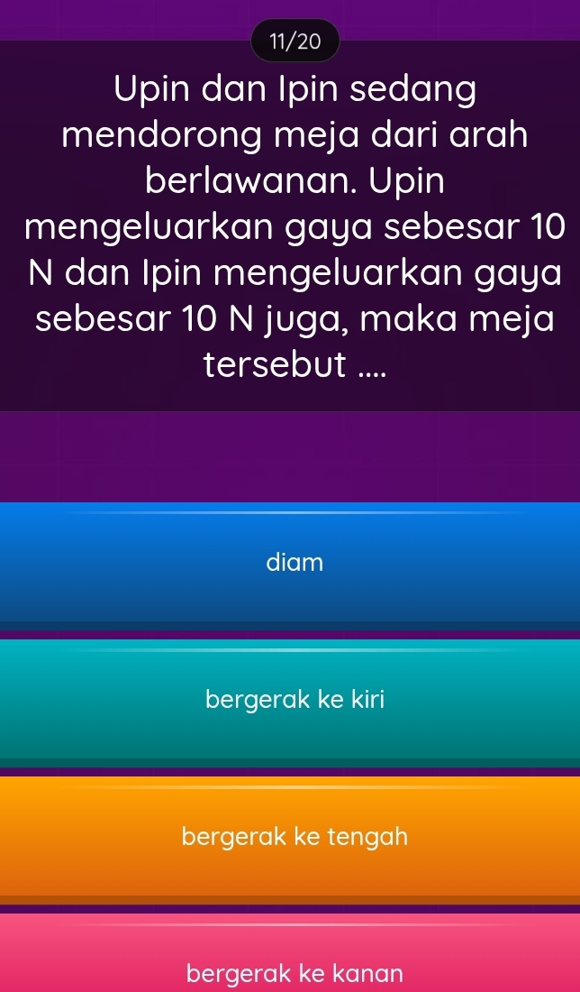 11/20
Upin dan Ipin sedang
mendorong meja dari arah
berlawanan. Upin
mengeluarkan gaya sebesar 10
N dan Ipin mengeluarkan gaya
sebesar 10 N juga, maka meja
tersebut ....
diam
bergerak ke kiri
bergerak ke tengah
bergerak ke kanan