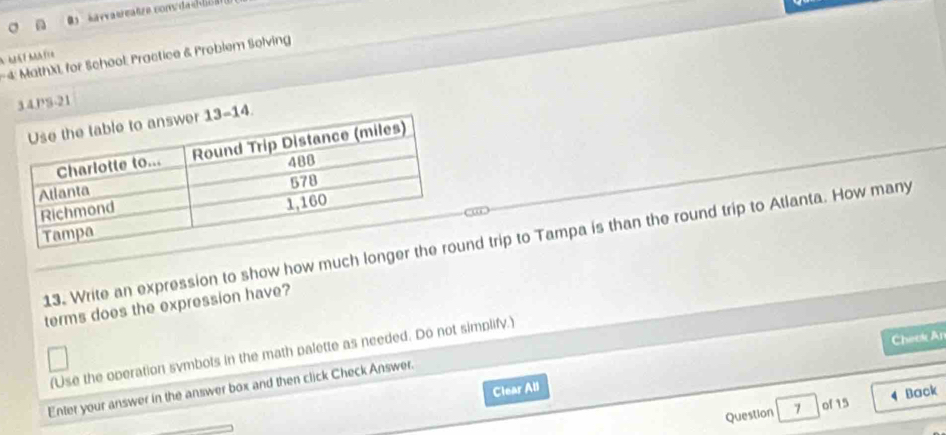 4: MathXi for School: Practice & Problem Solving
A Má7 Matie
3.4.PS-21
13. Write an expression to show how much longer thd trip to Tampa is than the round trip to Atlanta. How many
terms does the expression have?
Cheek An
(Use the operation symbots in the math palette as needed. Do not simplify.)
Enter your answer in the answer box and then click Check Answer.
Clear All
Back
Question 7 of 15