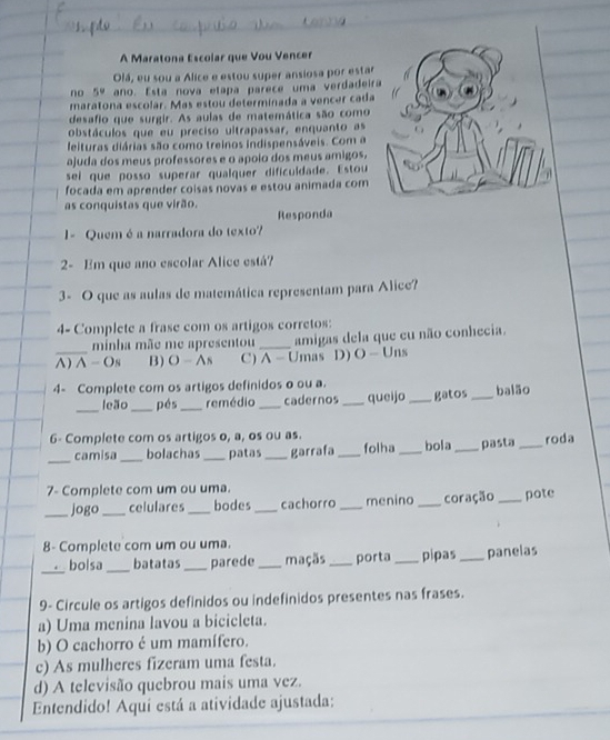 A Maratona Escolar que Vou Vencer
Olá, eu sou a Alice e estou super ansiosa por estar
no 5° ano. Esta nova etapa parece uma verdadeir
maratona escolar. Mas estou determinada a vencer cada
desafio que surgir. As aulas de matemática são como
obstáculos que eu preciso ultrapassar, enquanto as
leituras diárias são como treinos indispensáveis. Com a
ajuda dos meus professores e o apoio dos meus amigos,
sei que posso superar qualquer dificuldade. Estou
focada em aprender coisas novas e estou animada com
as conquistas que virão.
Responda
1 - Quem é a narradora do texto?
2- Em que ano escolar Alice está?
3- O que as aulas de matemática representam para Alice?
4- Complete a frase com os artigos corretos:
minha mãe me apresentou _amigas dela que eu não conhecia.
A) A - Os B) O - As C) A - Umas D) O - Uns
4- Complete com os artigos definidos o ou a.
_
leão_ pés _remédio _cadernos _queijo gatos _balão
6- Complete com os artigos o, a, os ou as. folha _bola _pasta _roda
_
camisa_ bolachas _patas _garrafa_
7- Complete com um ou uma.
_jogo _celulares _bodes _cachorro _menino _coração _pote
8- Complete com um ou uma.
_
bolsa _batatas _parede _maçãs_ porta _pipas _panelas
9- Circule os artigos definidos ou indefinidos presentes nas frases.
a) Uma menina lavou a bicicleta.
b) O cachorro é um mamífero.
c) As mulheres fizeram uma festa.
d) A televisão quebrou mais uma vez.
Entendido! Aqui está a atividade ajustada: