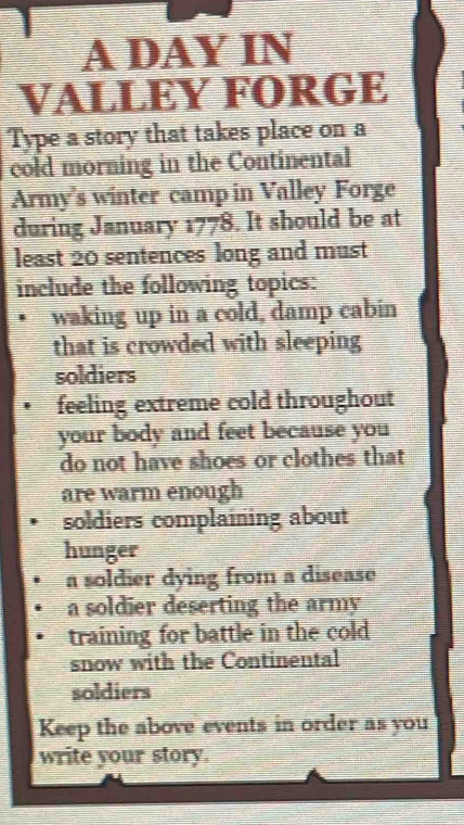 A DAY IN 
VALLEY FORGE 
Type a story that takes place on a 
cold morning in the Continental 
Army's winter camp in Valley Forge 
during January 1778. It should be at 
least 20 sentences long and must 
include the following topics: 
waking up in a cold, damp cabin 
that is crowded with sleeping 
soldiers 
feeling extreme cold throughout 
your body and feet because you 
do not have shoes or clothes that 
are warm enough 
soldiers complaining about 
hunger 
a soldier dying from a disease 
a soldier deserting the army 
training for battle in the cold 
snow with the Continental 
soldiers 
Keep the above events in order as you 
write your story.