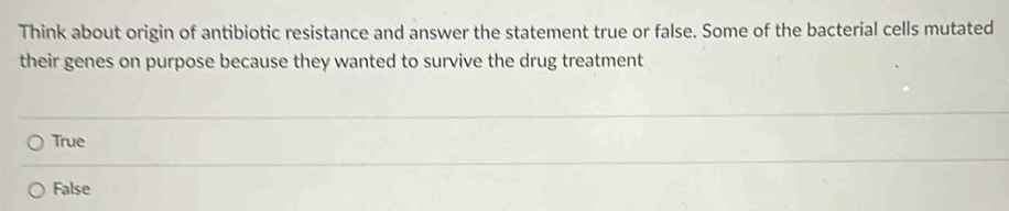 Think about origin of antibiotic resistance and answer the statement true or false. Some of the bacterial cells mutated
their genes on purpose because they wanted to survive the drug treatment
True
False