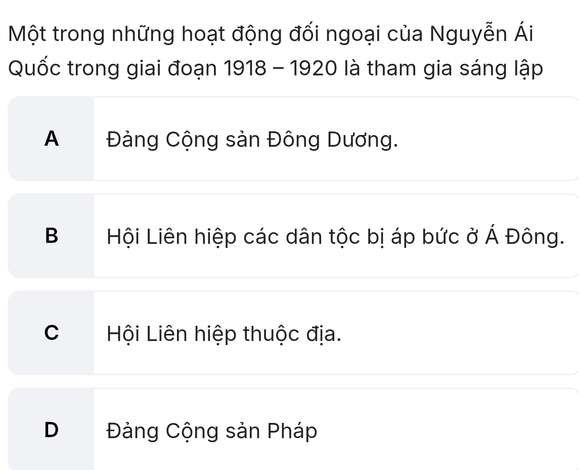 Một trong những hoạt động đối ngoại của Nguyễn Ái
Quốc trong giai đoạn 1918 - 1920 là tham gia sáng lập
A Đảng Cộng sản Đông Dương.
B C Hội Liên hiệp các dân tộc bị áp bức ở Á Đông.
C Hội Liên hiệp thuộc địa.
D Đảng Cộng sản Pháp