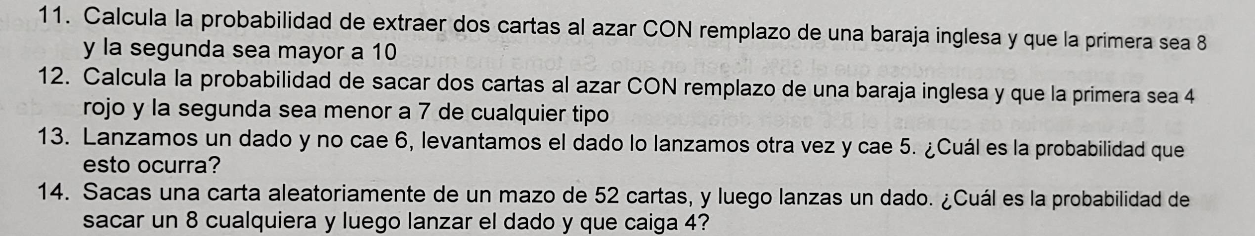 Calcula la probabilidad de extraer dos cartas al azar CON remplazo de una baraja inglesa y que la primera sea 8
y la segunda sea mayor a 10
12. Calcula la probabilidad de sacar dos cartas al azar CON remplazo de una baraja inglesa y que la primera sea 4
rojo y la segunda sea menor a 7 de cualquier tipo 
13. Lanzamos un dado y no cae 6, levantamos el dado lo lanzamos otra vez y cae 5. ¿Cuál es la probabilidad que 
esto ocurra? 
14. Sacas una carta aleatoriamente de un mazo de 52 cartas, y luego lanzas un dado. ¿Cuál es la probabilidad de 
sacar un 8 cualquiera y luego lanzar el dado y que caiga 4?