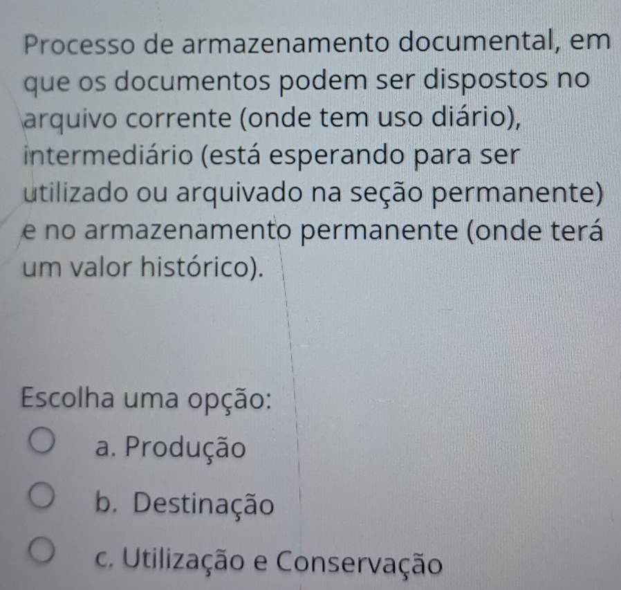 Processo de armazenamento documental, em
que os documentos podem ser dispostos no
arquivo corrente (onde tem uso diário),
intermediário (está esperando para ser
utilizado ou arquivado na seção permanente)
e no armazenamento permanente (onde terá
um valor histórico).
Escolha uma opção:
a. Produção
b. Destinação
c. Utilização e Conservação