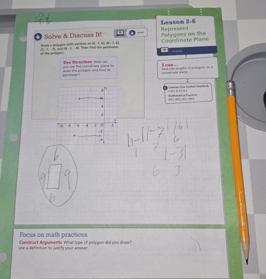 Lesson 2-6 
O Solve & Discuss It! Polygons on the Represent 
Draw a polygom with vertices at and D(-1,-3) A(-1,6), D(-7,6). Coordinate Plane
C(-7,-3)
of the polygon. Then find the perimeter 
fo Ontne 
you see the coordinate plane to Use Structure How can I can.. 
perimeter? draw the polygon and find its fird side lengths of polygons on a coordinate plane. 
Cậ Camnon Cere Content Standarch 4 MS ( B. G G A.3 
Mhersatical Practicnn 
MP2, MP3. MPT, MPB 
Focus on math practices 
Construct Arguments What type of polygon did you draw? 
Use a definition to justify your answer.