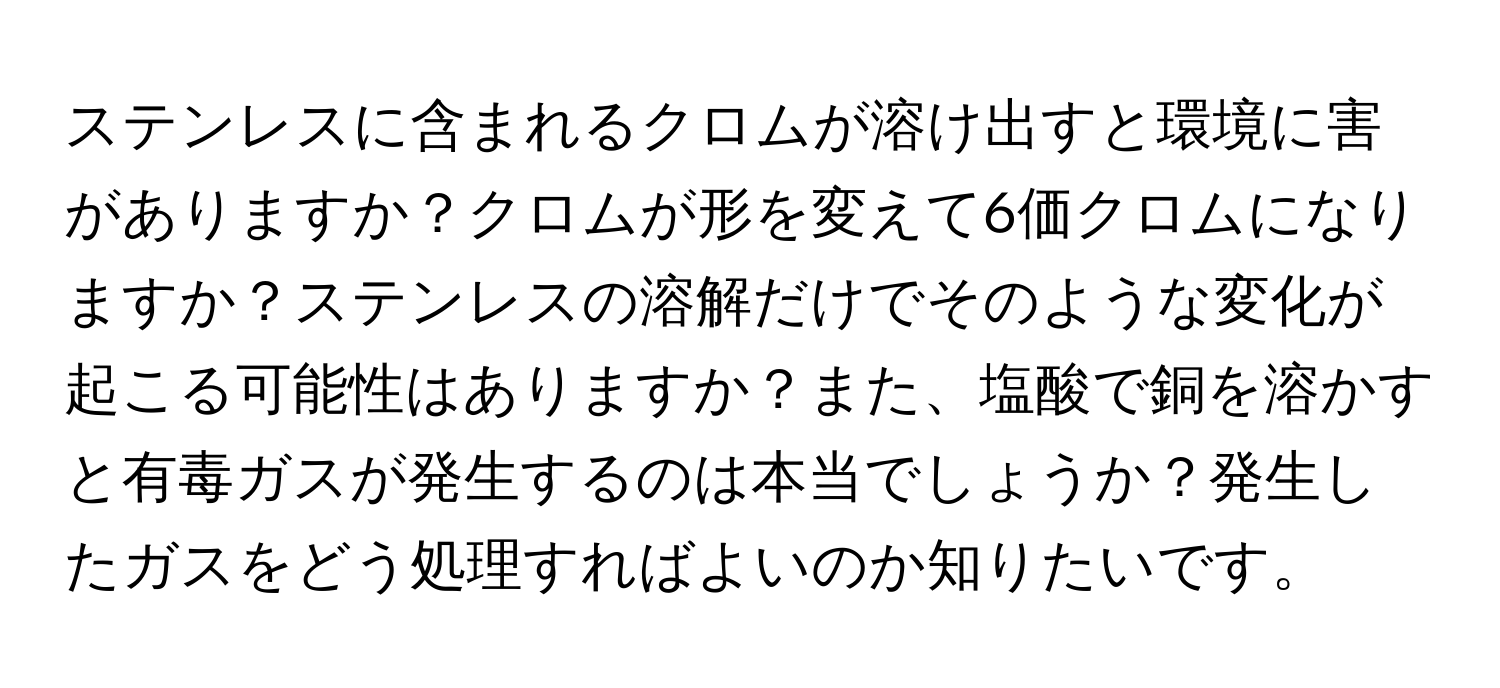 ステンレスに含まれるクロムが溶け出すと環境に害がありますか？クロムが形を変えて6価クロムになりますか？ステンレスの溶解だけでそのような変化が起こる可能性はありますか？また、塩酸で銅を溶かすと有毒ガスが発生するのは本当でしょうか？発生したガスをどう処理すればよいのか知りたいです。