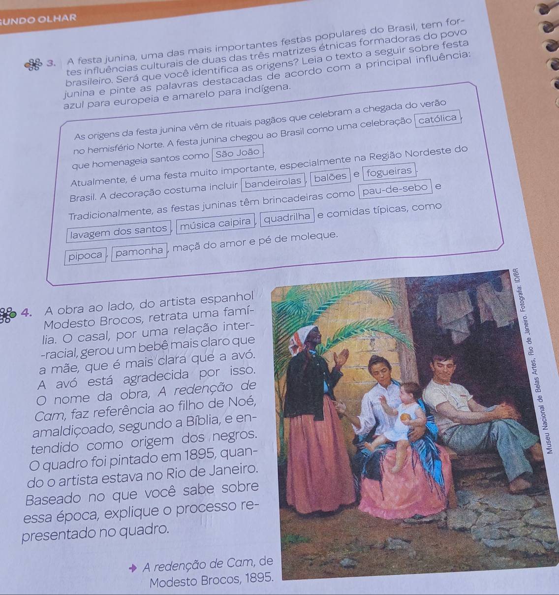 UNDO OLHAR
3. A festa junina, uma das mais importantes festas populares do Brasil, tem for-
tes influências culturais de duas das três matrizes étnicas formadoras do povo
brasileiro. Será que você identifica as origens? Leia o texto a seguir sobre festa
junina e pinte as palavras destacadas de acordo com a principal influência:
azul para europeia e amarelo para indígena.
As origens da festa junina vêm de rituais pagãos que celebram a chegada do verão
no hemisfério Norte. A festa junina chegou ao Brasil como uma celebração católica
que homenageia santos como São João
Atualmente, é uma festa muito importante, especialmente na Região Nordeste do
Brasil. A decoração costuma incluir | bandeirolas balões e fogueiras
Tradicionalmente, as festas juninas têm brincadeiras como pau-de-sebo e
lavagem dos santos música caipira quadrilha e comidas típicas, como
pipoca pamonha  maçã do amor e pé de moleque.
4. A obra ao lado, do artista espanhol
Modesto Brocos, retrata uma famí-
lia. O casal, por uma relação inter-
-racial, gerou um bebê mais claro que
a mãe, que é mais clara que a avó.
A avó está agradecida por isso.s
O nome da obra, A redenção de
Cam, faz referência ao filho de Noé,
amaldiçoado, segundo a Bíblia, e en-
tendido como origem dos negros.
O quadro foi pintado em 1895, quan-
do o artista estava no Rio de Janeiro.
Baseado no que você sabe sobre
essa época, explique o processo re-
presentado no quadro.
A redenção de Cam, d
Modesto Brocos, 189