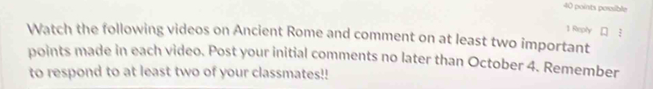 possible 
1 Repty 3 
Watch the following videos on Ancient Rome and comment on at least two important 
points made in each video. Post your initial comments no later than October 4. Remember 
to respond to at least two of your classmates!!