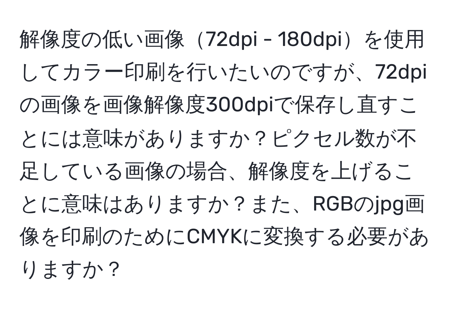 解像度の低い画像72dpi - 180dpiを使用してカラー印刷を行いたいのですが、72dpiの画像を画像解像度300dpiで保存し直すことには意味がありますか？ピクセル数が不足している画像の場合、解像度を上げることに意味はありますか？また、RGBのjpg画像を印刷のためにCMYKに変換する必要がありますか？