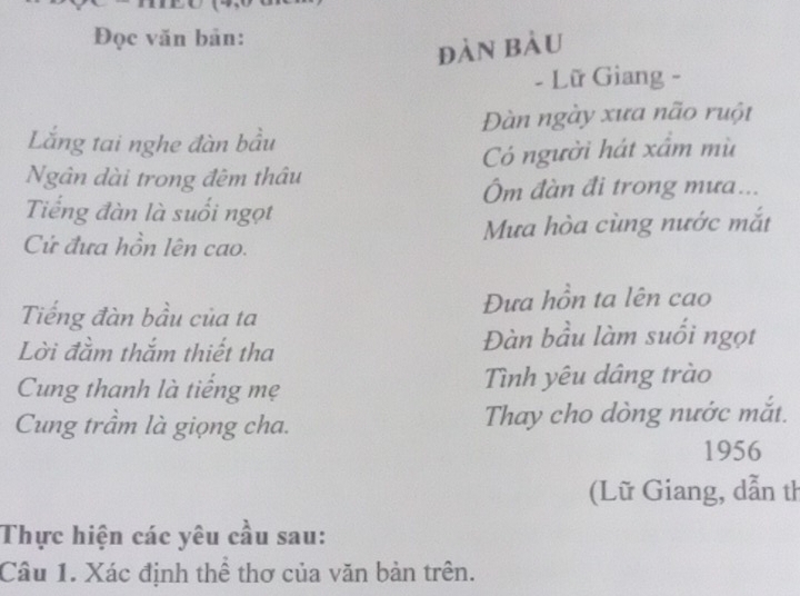 Đọc văn bản: 
đàn bàu 
- Lữ Giang - 
Lắng tai nghe đàn bầu Đàn ngày xưa não ruột 
Ngân dài trong đêm thâu Có người hát xấm mù 
Ôm đàn đi trong mưa... 
Tiếng đàn là suối ngọt 
Cử đưa hồn lên cao. Mưa hòa cùng nước mắt 
Tiếng đàn bầu của ta Đựa hồn ta lên cao 
Lời đầm thắm thiết tha Đàn bầu làm suổi ngọt 
Cung thanh là tiếng mẹ Tình yêu dâng trào 
Cung trầm là giọng cha. Thay cho dòng nước mắt. 
1956 
(Lữ Giang, dẫn th 
Thực hiện các yêu cầu sau: 
Câu 1. Xác định thể thơ của văn bản trên.