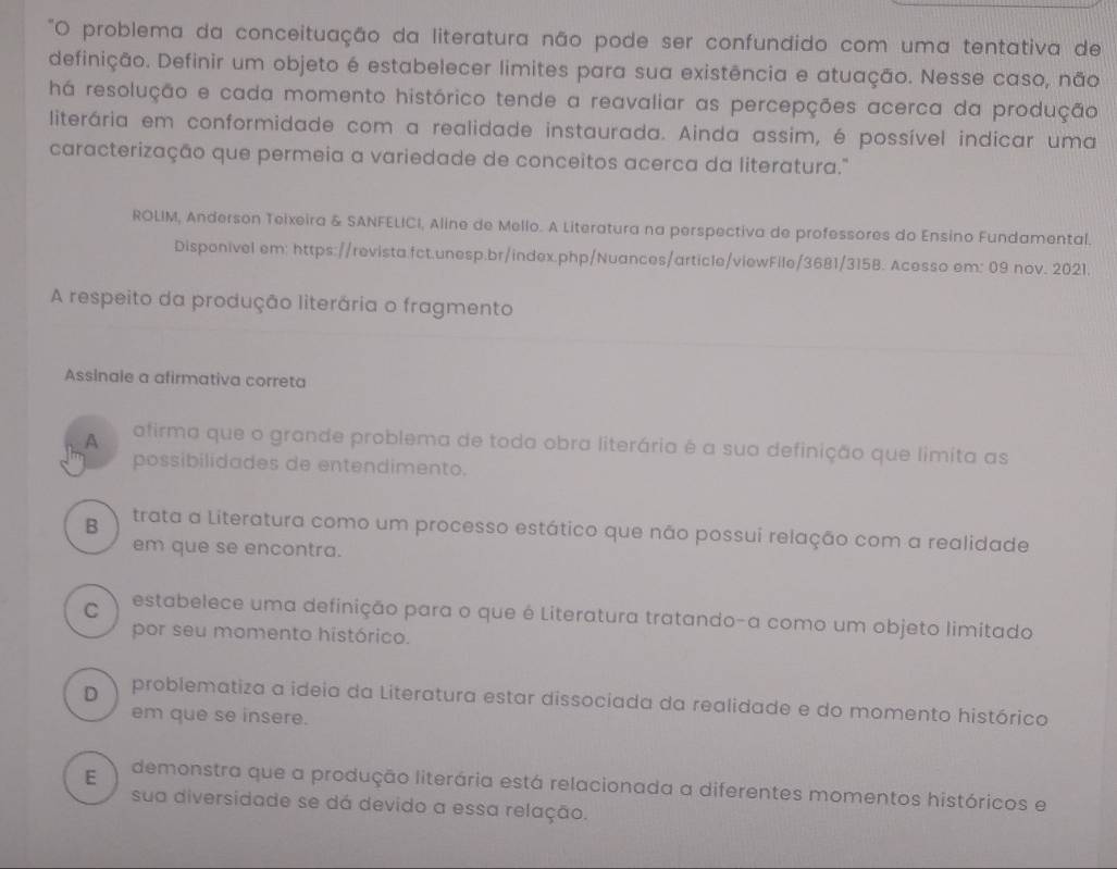 problema da conceituação da literatura não pode ser confundido com uma tentativa de
definição. Definir um objeto é estabelecer limites para sua existência e atuação. Nesse caso, não
há resolução e cada momento histórico tende a reavaliar as percepções acerca da produção
literária em conformidade com a realidade instaurada. Ainda assim, é possível indícar uma
caracterização que permeia a variedade de conceitos acerca da literatura."
ROLIM, Anderson Teixeira & SANFELICI, Aline de Mello. A Literatura na perspectiva de professores do Ensino Fundamental.
Disponivel em: https://revista.fct.unesp.br/index.php/Nuances/article/viewFile/3681/3158. Acesso em: 09 nov. 2021.
A respeito da produção literária o fragmento
Assinale a afirmativa correta
A afirma que o grande problema de toda obra literária é a sua definição que limita as
possibilidades de entendimento.
B trata a Literatura como um processo estático que não possui relação com a realidade
em que se encontra.
C estabelece uma definição para o que é Literatura tratando-a como um objeto limitado
por seu momento histórico.
D problematiza a ideia da Literatura estar dissociada da realidade e do momento histórico
em que se insere.
E demonstra que a produção literária está relacionada a diferentes momentos históricos e
sua diversidade se dá devido a essa relação.