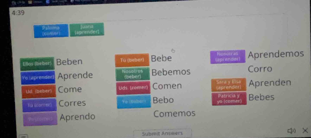 4:39 
Paloma Juara 
(comer) aprender 
Ellos (beber) Beben Tü (beber) Bebe (aprender) Nosotras Aprendemos 
Yo (aprender) Aprende Nosatros (beber) Bebemos Corro 
Ud. (beber) Come Uds. (comer) Comen Sara y Elsa (aprender) Aprenden 
Patricia y 
Tu (correr) Corres Ye rnaber Bebo yo (comer) Bebes 
Parpeor Aprendo Comemos 
Submit Answers X