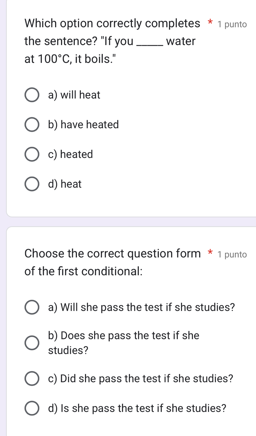 Which option correctly completes * 1 punto
the sentence? "If you _water
at 100°C , it boils."
a) will heat
b) have heated
c) heated
d) heat
Choose the correct question form * 1 punto
of the first conditional:
a) Will she pass the test if she studies?
b) Does she pass the test if she
studies?
c) Did she pass the test if she studies?
d) Is she pass the test if she studies?