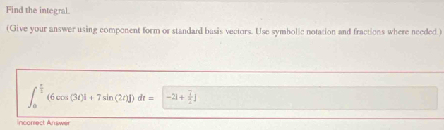 Find the integral. 
(Give your answer using component form or standard basis vectors. Use symbolic notation and fractions where needed.)
∈t _0^((frac π)2)(6cos (3t)i+7sin (2t)j)dt=-21+ 7/2 j
Incorrect Answer