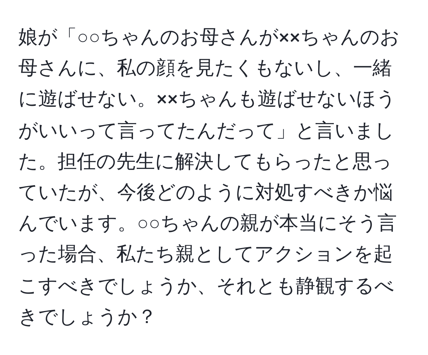 娘が「○○ちゃんのお母さんが××ちゃんのお母さんに、私の顔を見たくもないし、一緒に遊ばせない。××ちゃんも遊ばせないほうがいいって言ってたんだって」と言いました。担任の先生に解決してもらったと思っていたが、今後どのように対処すべきか悩んでいます。○○ちゃんの親が本当にそう言った場合、私たち親としてアクションを起こすべきでしょうか、それとも静観するべきでしょうか？