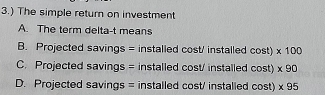 3.) The simple return on investment
A. The term delta-t means
B. Projected savings = installed cost' installed cos t)* 100
C. Projected savings = installed cost/ installed cos t)* 90
D. Projected savings = installed cost/ installed cos t)* 95