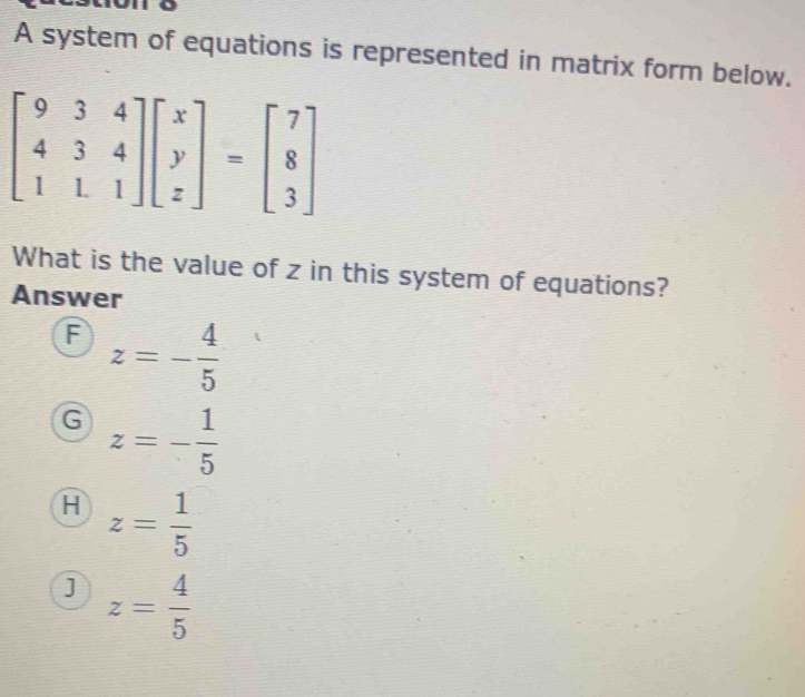 A system of equations is represented in matrix form below.
beginbmatrix 9&3&4 4&3&4 1&1&1endbmatrix beginbmatrix x y zendbmatrix =beginbmatrix 7 8 3endbmatrix
What is the value of z in this system of equations?
Answer
A z=- 4/5 
G z=- 1/5 
H z= 1/5 
j z= 4/5 