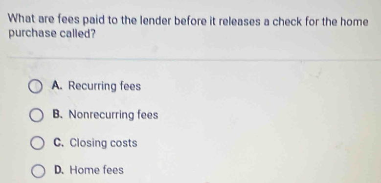 What are fees paid to the lender before it releases a check for the home
purchase called?
A. Recurring fees
B. Nonrecurring fees
C. Closing costs
D. Home fees