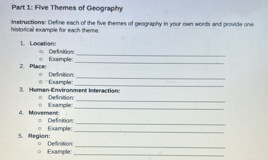 Five Themes of Geography 
Instructions: Define each of the five themes of geography in your own words and provide one 
historical example for each theme. 
1. Location: 
Definition: 
_ 
Example: 
2. Place: 
_ 
_ 
Definition: 
Example: 
_ 
3. Human-Environment Interaction: 
_ 
Definition: 
_ 
Example: 
4. Movement: 
_ 
Definition: 
_ 
Example: 
5. Region: 
_ 
Definition: 
Example: 
_