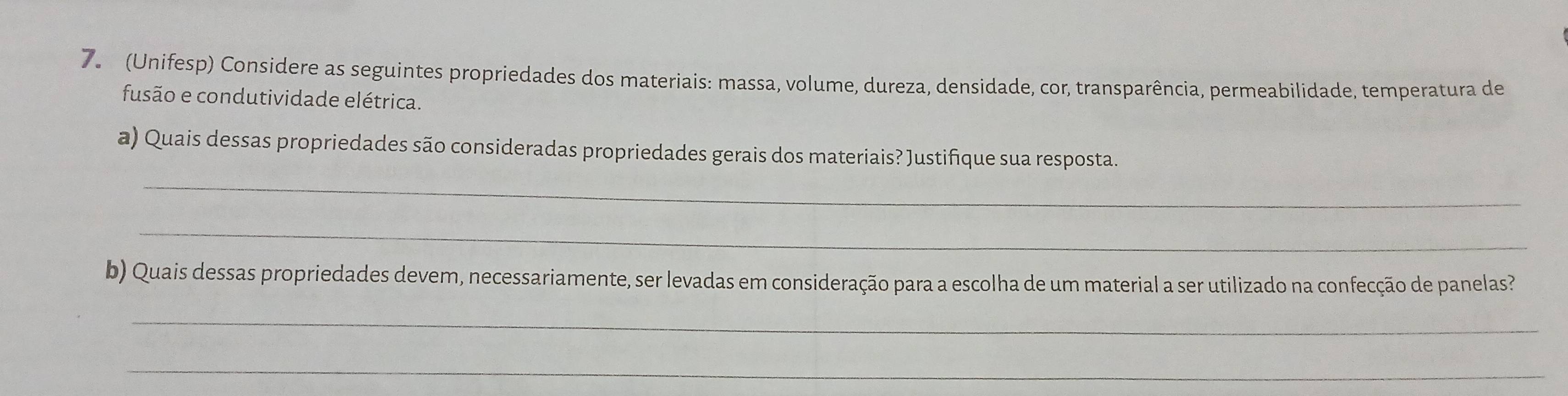 (Unifesp) Considere as seguintes propriedades dos materiais: massa, volume, dureza, densidade, cor, transparência, permeabilidade, temperatura de 
fusão e condutividade elétrica. 
a) Quais dessas propriedades são consideradas propriedades gerais dos materiais? Justifique sua resposta. 
_ 
_ 
b) Quais dessas propriedades devem, necessariamente, ser levadas em consideração para a escolha de um material a ser utilizado na confecção de panelas? 
_ 
_