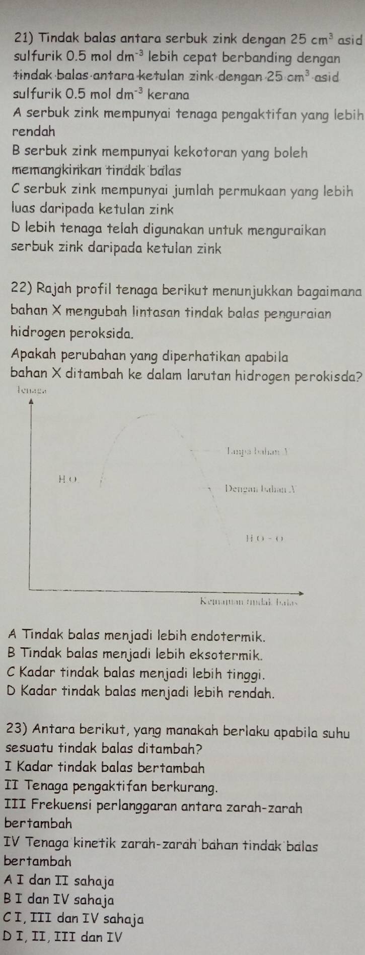 Tindak balas antara serbuk zink dengan 25cm^3 asid
sulfurik 0.5moldm^(-3) lebih cepat berbanding dengan
tindak balas antara ketulan zink dengan 25cm^3 asid
sulfurik 0.5moldm^(-3) kerana
A serbuk zink mempunyai tenaga pengaktifan yang lebih
rendah
B serbuk zink mempunyai kekotoran yang boleh
memangkinkan tindak balas
C serbuk zink mempunyai jumlah permukaan yang lebih
luas daripada ketulan zink
D lebih tenaga telah digunakan untuk menguraikan
serbuk zink daripada ketulan zink 
22) Rajah profil tenaga berikut menunjukkan bagaimana
bahan X mengubah lintasan tindak balas penguraian
hidrogen peroksida.
Apakah perubahan yang diperhatikan apabila
bahan X ditambah ke dalam larutan hidrogen perokisda?
A Tindak balas menjadi lebih endotermik.
B Tındak balas menjadi lebih eksotermik.
C Kadar tindak balas menjadi lebih tinggi.
D Kadar tindak balas menjadi lebih rendah.
23) Antara berikut, yang manakah berlaku apabila suhu
sesuatu tindak balas ditambah?
I Kadar tindak balas bertambah
II Tenaga pengaktifan berkurang.
III Frekuensi perlanggaran antara zarah-zarah
bertambah
IV Tenaga kinetik zarah-zarah bahan tindak balas
bertambah
A I dan II sahaja
B I dan IV sahaja
C I, III dan IV sahaja
D I, II, III dan IV