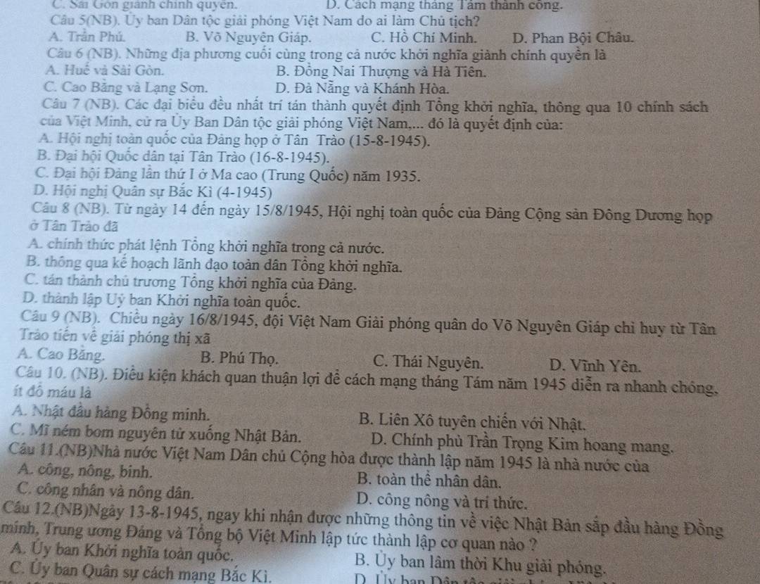 C. Sải Gốn gianh chính quyên. D. Cách mạng tháng Tâm thành công.
Câu 5(NB). Ủy ban Dân tộc giải phóng Việt Nam do ai làm Chủ tịch?
A. Trần Phú. B. Võ Nguyên Giáp. C. Hồ Chí Minh. D. Phan Bội Châu.
Câu 6 (NB). Những địa phương cuối cùng trong cả nước khởi nghĩa giành chính quyền là
A. Huế và Sài Gòn. B. Đồng Nai Thượng và Hà Tiên.
C. Cao Băng và Lạng Sơn. D. Đà Nẵng và Khánh Hòa.
Câu 7 (NB). Các đại biểu đều nhất trí tán thành quyết định Tổng khởi nghĩa, thông qua 10 chính sách
ủa Việt Minh, cử ra Ủy Ban Dân tộc giải phóng Việt Nam,... đó là quyết định của:
A. Hội nghị toàn quốc của Đảng họp ở Tân Trào (15-8-1945).
B. Đại hội Quốc dân tại Tân Trào (16-8-1945).
C. Đại hội Đảng lần thứ I ở Ma cao (Trung Quốc) năm 1935.
D. Hội nghị Quân sự Bắc Kì (4-1945)
Câu 8 (NB). Từ ngày 14 đến ngày 15/8/1945, Hội nghị toàn quốc của Đảng Cộng sản Đông Dương hợọp
ở Tân Trảo đã
A. chính thức phát lệnh Tổng khởi nghĩa trong cả nước.
B. thông qua kế hoạch lãnh đạo toàn dân Tổng khởi nghĩa.
C. tán thành chủ trương Tổng khởi nghĩa của Đảng.
D. thành lập Uỷ ban Khởi nghĩa toàn quốc.
Câu 9 (NB). Chiều ngày 16/8/1945, đội Việt Nam Giải phóng quân do Võ Nguyên Giáp chi huy từ Tân
Trào tiến về giải phóng thị xã
A. Cao Băng. B. Phú Thọ. C. Thái Nguyên. D. Vĩnh Yên.
Câu 10. (NB). Điều kiện khách quan thuận lợi để cách mạng tháng Tám năm 1945 diễn ra nhanh chóng,
ít đồ máu là
A. Nhật đầu hàng Đồng minh. B. Liên Xô tuyên chiến với Nhật.
C. Mĩ ném bom nguyên tử xuống Nhật Bản. D. Chính phủ Trần Trọng Kim hoang mang.
Câu 11.(NB)Nhà nước Việt Nam Dân chủ Cộng hòa được thành lập năm 1945 là nhà nước của
A. công, nông, binh. B. toàn thể nhân dân.
C. công nhân và nông dân. D. công nông và trí thức.
Câu 12.(NB)Ngày 13-8-1945, ngay khi nhận được những thông tin về việc Nhật Bản sắp đầu hàng Đồng
minh, Trung ương Đảng và Tổng bộ Việt Minh lập tức thành lập cơ quan nào ?
A. Uy ban Khởi nghĩa toàn quốc.  B. Ủy ban lâm thời Khu giải phóng.
C. Ủy ban Quân sự cách mạng Bắc Kì. D Uy han Dân tề