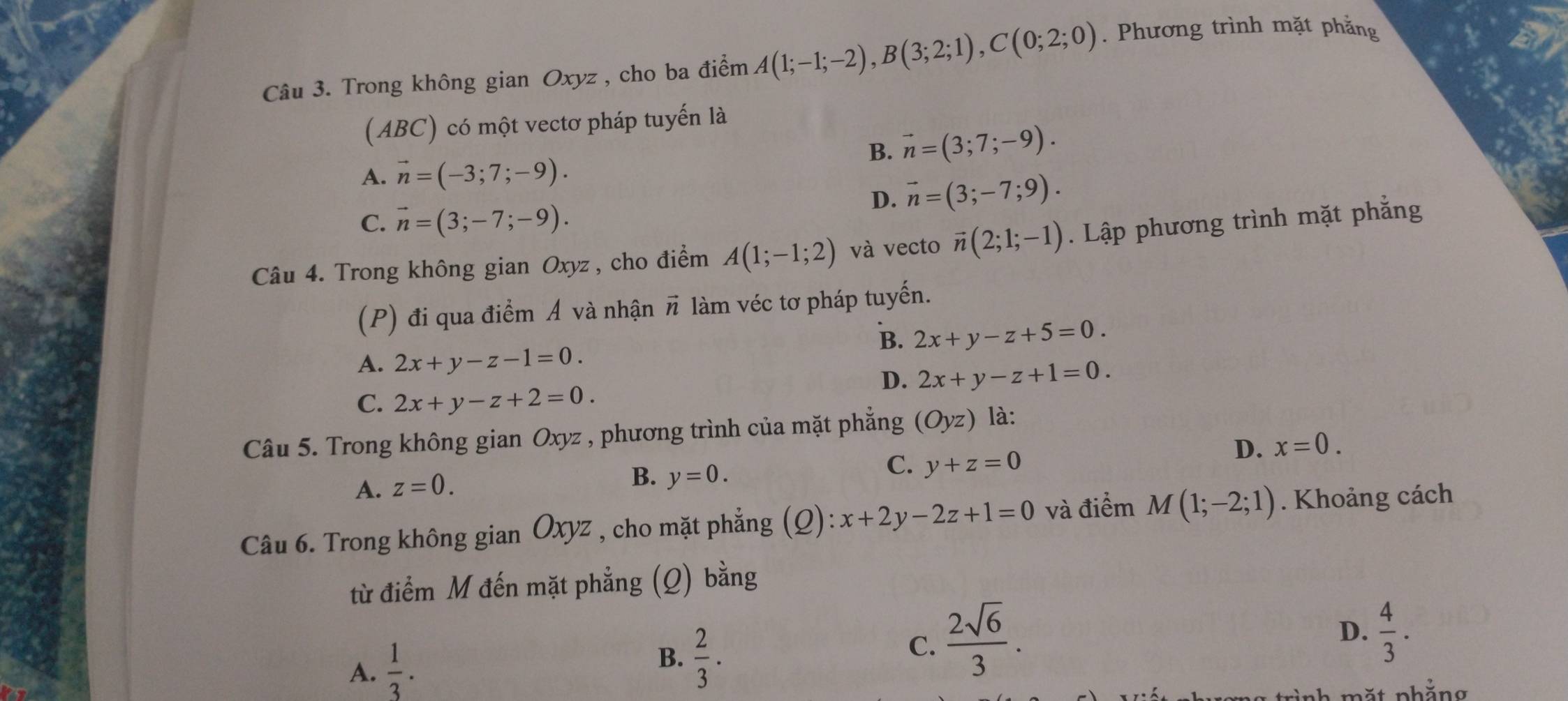 Trong không gian Oxyz , cho ba điểm A(1;-1;-2), B(3;2;1), C(0;2;0). Phương trình mặt phẳng
(ABC) có một vectơ pháp tuyến là
B. vector n=(3;7;-9).
A. vector n=(-3;7;-9).
D. vector n=(3;-7;9).
C. vector n=(3;-7;-9). 
Câu 4. Trong không gian Oxyz , cho điểm A(1;-1;2) và vecto vector n(2;1;-1). Lập phương trình mặt phẳng
(P) đi qua điểm Á và nhận π làm véc tơ pháp tuyến.
B. 2x+y-z+5=0.
A. 2x+y-z-1=0.
D. 2x+y-z+1=0.
C. 2x+y-z+2=0. 
Câu 5. Trong không gian Oxyz , phương trình của mặt phẳng (Oyz) là:
C. y+z=0
D. x=0.
A. z=0.
B. y=0. 
Câu 6. Trong không g _sian Oxyz , cho mặt phẳng (Q):x+2y-2z+1=0 và điểm M(1;-2;1). Khoảng cách
từ điểm M đến mặt phẳng (Q) bằng
A.  1/3 .
B.  2/3 .
C.  2sqrt(6)/3 .
D.  4/3 . 
mặt phắng