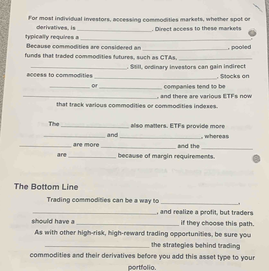 For most individual investors, accessing commodities markets, whether spot or 
derivatives, is _. Direct access to these markets 
typically requires a_ 
. 
Because commodities are considered an _, pooled 
funds that traded commodities futures, such as CTAs,_ 
_. Still, ordinary investors can gain indirect 
access to commodities _. Stocks on 
_or_ 
companies tend to be 
_, and there are various ETFs now 
that track various commodities or commodities indexes. 
The _also matters. ETFs provide more 
_and _, whereas 
_are more _and the_ 
are_ because of margin requirements. 
The Bottom Line 
Trading commodities can be a way to_ 
, 
_, and realize a profit, but traders 
should have a _if they choose this path. 
As with other high-risk, high-reward trading opportunities, be sure you 
_the strategies behind trading 
commodities and their derivatives before you add this asset type to your 
portfolio.