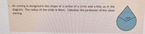 ⑥ An earring is designed in the shape of a sector of a circle and a kite, as in the
diagram. The radius of the circle is 9mm. Calculate the perimeter of the silver
earring.