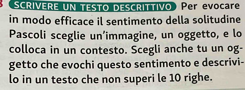 SCRIVERE UN TESTO DESCRITTIVO Per evocare 
in modo efficace il sentimento della solitudine 
Pascoli sceglie un’immagine, un oggetto, e lo 
colloca in un contesto. Scegli anche tu un og- 
getto che evochi questo sentimento e descrivi- 
lo in un testo che non superi le 10 righe.