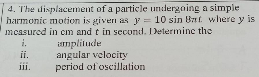 The displacement of a particle undergoing a simple 
harmonic motion is given as y=10sin 8π t where y is 
measured in cm and t in second. Determine the 
i. amplitude 
ii. angular velocity 
iii. period of oscillation