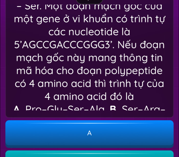 Ser. Một đoạn mạcn gọc của 
một gene ở vi khuẩn có trình tự 
các nucleotide là 
5'AGCCGACCCGGG3'. Nếu đoạn 
mạch gốc này mang thông tin 
mã hóa cho đoạn polypeptide 
có 4 amino acid thì trình tự của
4 amino acid đó là 
Δ Pra_Glu_Ser-Δla R Ser-Δra_ 
A