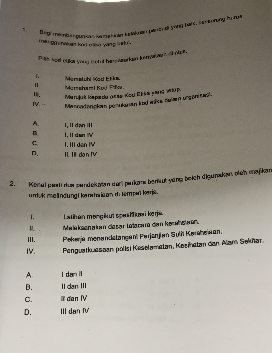 Bagi membangunkan kemahiran kelakuan peribadi yang baik, seseorang harus
menggunakan kod etika yang betul.
Pilih kod etika yang betul berdasarkan kenyataan di atas.
1. Mematuhi Kod Etika.
II.
Memahami Kod Etika.
III. Merujuk kepada asas Kod Etika yang tetap.
IV. .. Mencadangkan penukaran kod etika dalam organisasi.
A. I, II dan III
B. I, II dan IV
C. I, III dan IV
D. II, III dan IV
2.* Kenal pasti dua pendekatan dari perkara berikut-yang boleh digunakan oleh majikan
untuk melindungi kerahsiaan di tempat kerja.
1. Latihan mengikut spesifikasi kerja.
II. Melaksanakan dasar tatacara dan kerahsiaan.
III. Pekerja menandatangani Perjanjian Sulit Kerahsiaan.
IV.
Penguatkuasaan polisi Keselamatan, Kesihatan dan Alam Sekitar.
A. I dan II
B. II dan III
C. II dan IV
D. III dan IV