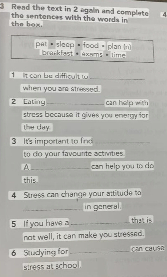 Read the text in 2 again and complete 4 
the sentences with the words in 
the box. 
pet • sleep • food • plan (n) 
breakfast • exams time 
1 It can be difficult to_ 
when you are stressed. 
2 Eating _can help with 
stress because it gives you energy for 
the day. 
3 It's important to find_ 
to do your favourite activities. 
A _can help you to do 
this. 
4 Stress can change your attitude to 
_in general. 
5 If you have a _that is 
not well, it can make you stressed. 
6 Studying for_ can cause 
stress at school.