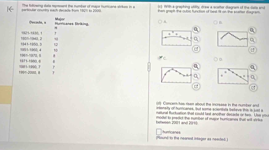 The following data represent the number of major hurricane strikes in a (c) With a graphing utility, draw a scatter diagram of the data and
particular country each decade from 1921 to 2000. then graph the cubic function of best fit on the scatter diagram.
Decade, x Major
Hurricanes Striking,
A.
B.
H
1921- 1930, 1 7
1931-1940, 2 10
1941-1950, 3 12
1951-1960, 4 10 B
1961-1970, 5 8 C. D.
1971-1980, 6 6
1981-1990, 7 7
1991- 2000, 8 7
。 。
07
(d) Concern has risen about the increase in the number and
intensity of hurricanes, but some scientists believe this is just a
natural fluctuation that could last another decade or two. Use you
model to predict the number of major hurricanes that will strike
between 2001 and 2010.
hurricanes
(Round to the nearest integer as needed.)