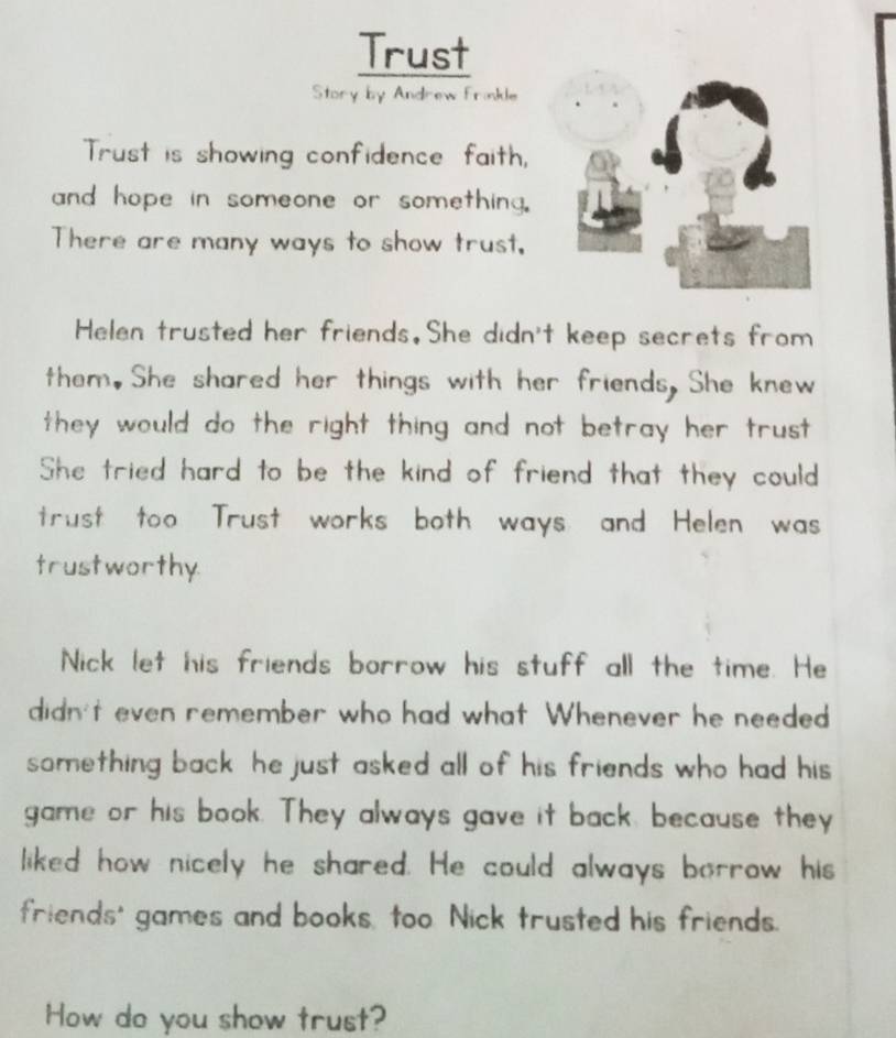 Trust 
Story by Andrew Frinkle 
Trust is showing confidence faith, 
and hope in someone or something. 
There are many ways to show trust, 
Helen trusted her friends.She didn't keep secrets from 
them.She shared her things with her friends. She knew 
they would do the right thing and not betray her trust . 
She tried hard to be the kind of friend that they could 
trust too Trust works both ways and Helen was 
trustworthy. 
Nick let his friends borrow his stuff all the time. He 
didn't even remember who had what Whenever he needed 
something back he just asked all of his friends who had his 
game or his book. They always gave it back, because they 
liked how nicely he shared. He could always borrow his 
friends' games and books, too Nick trusted his friends. 
How do you show trust?