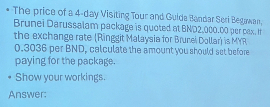 The price of a 4-day Visiting Tour and Guide Bandar Seri Begawan, 
Brunei Darussalam package is quoted at BND2,000.00 per pax. If 
the exchange rate (Ringgit Malaysia for Brunei Dollar) is MYR
0.3036 per BND, calculate the amount you should set before 
paying for the package. 
Show your workings. 
Answer: